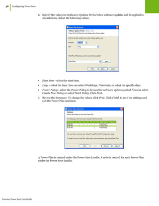 Faronics Power Save User Guide
38
|Configuring Power Save
6. Specify the values for Software Updates Period when software updates will be applied to
workstations. Select the following values:
• Start time - select the start time.
• Days - select the days. You can select Weekdays, Weekends, or select the specific days.
• Power Policy - select the Power Policy to be used for software updates period. You can select
Create New Policy or select Patch Policy. Click Next.
7. Review the Summary. To change the values, click Prev. Click Finish to save the settings and
exit the Power Plan Assistant.
A Power Plan is created under the Power Save Loadin. A node is created for each Power Plan
under the Power Save Loadin.
 