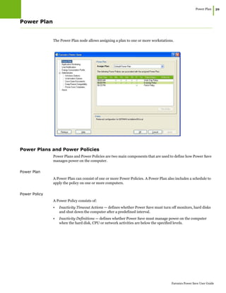 Power Plan
|39
Faronics Power Save User Guide
Power Plan
The Power Plan node allows assigning a plan to one or more workstations.
Power Plans and Power Policies
Power Plans and Power Policies are two main components that are used to define how Power Save
manages power on the computer.
Power Plan
A Power Plan can consist of one or more Power Policies. A Power Plan also includes a schedule to
apply the policy on one or more computers.
Power Policy
A Power Policy consists of:
• Inactivity Timeout Actions — defines whether Power Save must turn off monitors, hard disks
and shut down the computer after a predefined interval.
• Inactivity Definitions — defines whether Power Save must manage power on the computer
when the hard disk, CPU or network activities are below the specified levels.
 