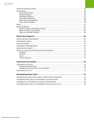 Faronics Power Save User Guide
4
|Contents
Energy Consumption Profile . . . . . . . . . . . . . . . . . . . . . . . . . . . . . . . . . . . . . . . . . . . . . . . 53
Administrator . . . . . . . . . . . . . . . . . . . . . . . . . . . . . . . . . . . . . . . . . . . . . . . . . . . . . . . . . 55
Administrator Node . . . . . . . . . . . . . . . . . . . . . . . . . . . . . . . . . . . . . . . . . . . . . . . . . . 55
Windows Options . . . . . . . . . . . . . . . . . . . . . . . . . . . . . . . . . . . . . . . . . . . . . . . . . . . . 56
Workstation Options. . . . . . . . . . . . . . . . . . . . . . . . . . . . . . . . . . . . . . . . . . . . . . . . . . 57
Save Open Documents . . . . . . . . . . . . . . . . . . . . . . . . . . . . . . . . . . . . . . . . . . . . . . . . 58
Deep Freeze Compatibility . . . . . . . . . . . . . . . . . . . . . . . . . . . . . . . . . . . . . . . . . . . . . 59
Power Save Templates . . . . . . . . . . . . . . . . . . . . . . . . . . . . . . . . . . . . . . . . . . . . . . . . 59
About. . . . . . . . . . . . . . . . . . . . . . . . . . . . . . . . . . . . . . . . . . . . . . . . . . . . . . . . . . . . . . . 61
Advanced Options . . . . . . . . . . . . . . . . . . . . . . . . . . . . . . . . . . . . . . . . . . . . . . . . . . . . . . 62
Dynamic Custom Workstation Groups. . . . . . . . . . . . . . . . . . . . . . . . . . . . . . . . . . . . . . 62
Wake-on-LAN Across Subnets . . . . . . . . . . . . . . . . . . . . . . . . . . . . . . . . . . . . . . . . . . . 62
Wake-on-LAN Web Interface . . . . . . . . . . . . . . . . . . . . . . . . . . . . . . . . . . . . . . . . . . . . 62
Power Save Reports . . . . . . . . . . . . . . . . . . . . . . . . . . . . . . . . . . . . . . . . . . . . . 63
Generating Power Save Reports . . . . . . . . . . . . . . . . . . . . . . . . . . . . . . . . . . . . . . . . . . . . 64
Full Operation Report . . . . . . . . . . . . . . . . . . . . . . . . . . . . . . . . . . . . . . . . . . . . . . . . . . . . 65
Audit Only Report . . . . . . . . . . . . . . . . . . . . . . . . . . . . . . . . . . . . . . . . . . . . . . . . . . . . . . 67
Configuration Settings Report . . . . . . . . . . . . . . . . . . . . . . . . . . . . . . . . . . . . . . . . . . . . . . 69
System Activity Report. . . . . . . . . . . . . . . . . . . . . . . . . . . . . . . . . . . . . . . . . . . . . . . . . . . 70
Exporting, Printing and Emailing Power Save Reports. . . . . . . . . . . . . . . . . . . . . . . . . . . . . . 72
Exporting . . . . . . . . . . . . . . . . . . . . . . . . . . . . . . . . . . . . . . . . . . . . . . . . . . . . . . . . . 72
Printing. . . . . . . . . . . . . . . . . . . . . . . . . . . . . . . . . . . . . . . . . . . . . . . . . . . . . . . . . . . 72
Email . . . . . . . . . . . . . . . . . . . . . . . . . . . . . . . . . . . . . . . . . . . . . . . . . . . . . . . . . . . . 72
Send to Faronics . . . . . . . . . . . . . . . . . . . . . . . . . . . . . . . . . . . . . . . . . . . . . . . . . . . . 72
Command Line Control . . . . . . . . . . . . . . . . . . . . . . . . . . . . . . . . . . . . . . . . . . . 73
Command Line Control. . . . . . . . . . . . . . . . . . . . . . . . . . . . . . . . . . . . . . . . . . . . . . . . . . . 74
Example Command Line: . . . . . . . . . . . . . . . . . . . . . . . . . . . . . . . . . . . . . . . . . . . . . . 75
Installing Using Command Line Parameters. . . . . . . . . . . . . . . . . . . . . . . . . . . . . . . . . . 75
Command Line Errors . . . . . . . . . . . . . . . . . . . . . . . . . . . . . . . . . . . . . . . . . . . . . . . . . . . 76
Uninstalling Power Save . . . . . . . . . . . . . . . . . . . . . . . . . . . . . . . . . . . . . . . . . 77
Uninstalling the Power Save Loadin via Add or Remove Programs . . . . . . . . . . . . . . . . . . . . . 78
Uninstalling Power Save on a Workstation via Core Console . . . . . . . . . . . . . . . . . . . . . . . . . 79
Uninstalling on a Workstation using the Uninstall Wizard . . . . . . . . . . . . . . . . . . . . . . . . . . . 80
Uninstalling Power Save on a Workstation Using Command Line . . . . . . . . . . . . . . . . . . . . . . 82
 