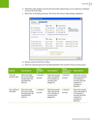 Power Plan
|41
Faronics Power Save User Guide
6. Click OK to add schedule event into the Power Plan. Repeat steps 3 to 6 to add more scheduled
events to the Power Plan.
7. Select New in the Policy List pane. The Create New Power Policy dialog is displayed.
8. Specify a name for the Power Policy.
9. Select the required options for the following fields in the Inactivity Timeout Actions pane:
Option Description
When
plugged
in
Description
When
running on
Batteries
Description
Turn off
monitor after
Select the check
box to turn off the
monitor after the
specified time
interval.
x minutes/
seconds
Select the numeric
value and specify
if it is minutes or
seconds when
plugged in.
x minutes/
seconds
Select the numeric
value and specify if
it is minutes or
seconds when the
computer is
running on
batteries.
Turn off hard
disk after
Select the check
box to turn off the
hard disk after the
specified time
interval.
x minutes/
seconds
Select the numeric
value and specify
if it is minutes or
seconds when
plugged in.
x minutes/
seconds
Select the numeric
value and specify if
it is minutes or
seconds when the
computer is
running on
batteries.
 