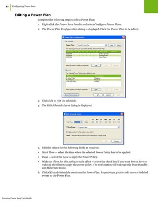 Faronics Power Save User Guide
44
|Configuring Power Save
Editing a Power Plan
Complete the following steps to edit a Power Plan:
1. Right-click the Power Save Loadin and select Configure Power Plans.
2. The Power Plan Configuration dialog is displayed. Click the Power Plan to be edited.
3. Click Edit to edit the schedule.
4. The Edit Schedule Event dialog is displayed.
5. Edit the values for the following fields as required:
• Start Time — select the time when the selected Power Policy has to be applied.
• Days — select the days to apply the Power Policy.
• Wake up client for this policy to take effect — select the check box if you want Power Save to
wake up the client to apply the power policy. The workstation will wakeup only from Standby
and Hibernate mode.
6. Click OK to add schedule event into the Power Plan. Repeat steps 3 to 6 to add more scheduled
events to the Power Plan.
 