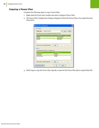 Faronics Power Save User Guide
48
|Configuring Power Save
Copying a Power Plan
Complete the following steps to copy a Power Plan:
1. Right-click the Power Save Loadin and select Configure Power Plan.
2. The Power Plan Configuration dialog is displayed. Select the Power Plan to be copied from the
drop-down.
3. Click Copy to copy the Power Plan. Specify a name for the Power Plan that is copied.Click OK.
 