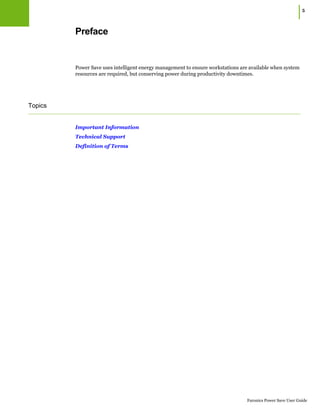 Faronics Power Save User Guide
|5
Preface
Power Save uses intelligent energy management to ensure workstations are available when system
resources are required, but conserving power during productivity downtimes.
Topics
Important Information
Technical Support
Definition of Terms
 