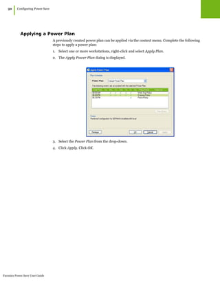 Faronics Power Save User Guide
50
|Configuring Power Save
Applying a Power Plan
A previously created power plan can be applied via the context menu. Complete the following
steps to apply a power plan:
1. Select one or more workstations, right-click and select Apply Plan.
2. The Apply Power Plan dialog is displayed.
3. Select the Power Plan from the drop-down.
4. Click Apply. Click OK.
 
