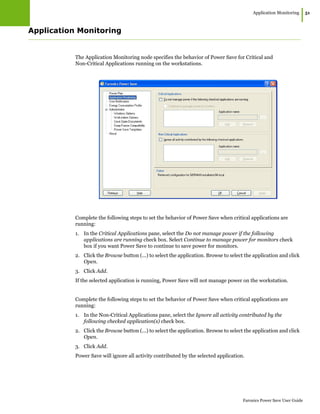 Application Monitoring
|51
Faronics Power Save User Guide
Application Monitoring
The Application Monitoring node specifies the behavior of Power Save for Critical and
Non-Critical Applications running on the workstations.
Complete the following steps to set the behavior of Power Save when critical applications are
running:
1. In the Critical Applications pane, select the Do not manage power if the following
applications are running check box. Select Continue to manage power for monitors check
box if you want Power Save to continue to save power for monitors.
2. Click the Browse button (...) to select the application. Browse to select the application and click
Open.
3. Click Add.
If the selected application is running, Power Save will not manage power on the workstation.
Complete the following steps to set the behavior of Power Save when critical applications are
running:
1. In the Non-Critical Applications pane, select the Ignore all activity contributed by the
following checked application(s) check box.
2. Click the Browse button (...) to select the application. Browse to select the application and click
Open.
3. Click Add.
Power Save will ignore all activity contributed by the selected application.
 
