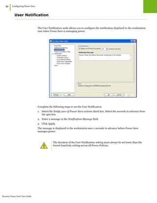 Faronics Power Save User Guide
52
|Configuring Power Save
User Notification
The User Notification node allows you to configure the notification displayed to the workstation
user when Power Save is managing power.
Complete the following steps to set the User Notification:
1. Select the Notify user of Power Save actions check box. Select the seconds in advance from
the spin box.
2. Enter a message in the Notification Message field.
3. Click Apply.
The message is displayed to the workstation user x seconds in advance before Power Save
manages power.
The duration of the User Notification setting must always be set lower than the
lowest Inactivity setting across all Power Policies.
 