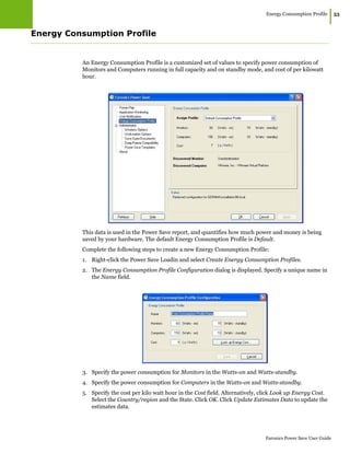 Energy Consumption Profile
|53
Faronics Power Save User Guide
Energy Consumption Profile
An Energy Consumption Profile is a customized set of values to specify power consumption of
Monitors and Computers running in full capacity and on standby mode, and cost of per kilowatt
hour.
This data is used in the Power Save report, and quantifies how much power and money is being
saved by your hardware. The default Energy Consumption Profile is Default.
Complete the following steps to create a new Energy Consumption Profile:
1. Right-click the Power Save Loadin and select Create Energy Consumption Profiles.
2. The Energy Consumption Profile Configuration dialog is displayed. Specify a unique name in
the Name field.
3. Specify the power consumption for Monitors in the Watts-on and Watts-standby.
4. Specify the power consumption for Computers in the Watts-on and Watts-standby.
5. Specify the cost per kilo watt hour in the Cost field. Alternatively, click Look up Energy Cost.
Select the Country/region and the State. Click OK. Click Update Estimates Data to update the
estimates data.
 