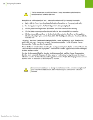 Faronics Power Save User Guide
54
|Configuring Power Save
Complete the following steps to edit a previously created Energy Consumption Profile:
1. Right-click the Power Save Loadin and select Configure Energy Consumption Profile.
2. The Energy Consumption Profile Configuration dialog is displayed.
3. Edit the power consumption for Monitors in the Watts-on and Watts-standby.
4. Edit the power consumption for Computers in the Watts-on and Watts-standby.
5. Edit the cost per kilo watt hour in the Cost field. Alternatively, click Look up Energy Cost.
Select the Country/region and the State. Click OK. Click Update Estimates Data to update the
estimates data.
To apply a previously created Energy Consumption Profile, select one or more workstations,
right-click and select Power Save > Apply Energy Consumption Profile. Select the Energy
Consumption Profile and click Apply or OK.
When the Power Save Loadin is installed, the Energy Consumption Profile, Computer Model and
Monitor Model columns are displayed in Core Console. Click the appropriate column heading to
sort the workstation list.
Sorting the Computer Model or Monitor Model columns help applying Energy Consumption
Profiles more accurately. You can select the group of workstations having the same Computer
Model or Monitor Model and apply an Energy Consumption Profile. This helps generate accurate
reports based on the model of the computer or monitor.
The Estimates Data is published by the United States Energy Information
Administration (www.eia.doe.gov).
It is recommended to use an Energy Meter to measure the power consumption of
your computers and monitors. This will ensure your consumption values are
accurate.
 