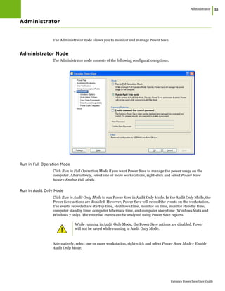 Administrator
|55
Faronics Power Save User Guide
Administrator
The Administrator node allows you to monitor and manage Power Save.
Administrator Node
The Administrator node consists of the following configuration options:
Run in Full Operation Mode
Click Run in Full Operation Mode if you want Power Save to manage the power usage on the
computer. Alternatively, select one or more workstations, right-click and select Power Save
Mode> Enable Full Mode.
Run in Audit Only Mode
Click Run in Audit Only Mode to run Power Save in Audit Only Mode. In the Audit Only Mode, the
Power Save actions are disabled. However, Power Save will record the events on the workstation.
The events recorded are startup time, shutdown time, monitor on time, monitor standby time,
computer standby time, computer hibernate time, and computer sleep time (Windows Vista and
Windows 7 only). The recorded events can be analyzed using Power Save reports.
Alternatively, select one or more workstation, right-click and select Power Save Mode> Enable
Audit Only Mode.
While running in Audit Only Mode, the Power Save actions are disabled. Power
will not be saved while running in Audit Only Mode.
 
