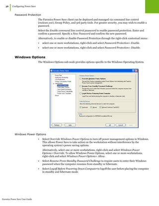Faronics Power Save User Guide
56
|Configuring Power Save
Password Protection
The Faronics Power Save client can be deployed and managed via command line control
(msiexec.exe), Group Policy, and 3rd party tools. For greater security, you may wish to enable a
password.
Select the Enable command line control password to enable password protection. Enter and
confirm a password. Specify a New Password and confirm the new password.
Alternatively, to enable or disable Password Protection through the right-click contextual menu:
• select one or more workstations, right-click and select Password Protection> Enable.
• select one or more workstations, right-click and select Password Protection> Disable.
Windows Options
The Windows Options sub-node provides options specific to the Windows Operating System.
Windows Power Options
• Select Override Windows Power Options to turn off power management options in Windows.
This allows Power Save to take action on the workstation without interference by the
operating system’s power saving options.
Alternatively, select one or more workstations, right-click and select Windows Power
Options> Override. To allow Windows Power Options, select one or more workstations,
right-click and select Windows Power Options> Allow.
• Select Resume From Standby Password Challenge to require users to enter their Windows
password when the computer resumes from standby or hibernate.
• Select Logoff Before Powering Down Computer to logoff the user before placing the computer
in standby and hibernate mode.
 