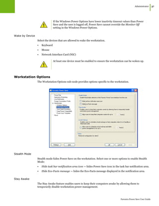 Administrator
|57
Faronics Power Save User Guide
Wake by Device
Select the devices that are allowed to wake the workstation.
• Keyboard
• Mouse
• Network Interface Card (NIC)
Workstation Options
The Workstation Options sub-node provides options specific to the workstation.
Stealth Mode
Stealth mode hides Power Save on the workstation. Select one or more options to enable Stealth
Mode:
• Hide task bar notification area icon — hides Power Save icon in the task bar notification area.
• Hide Eco-Facts message — hides the Eco-Facts message displayed in the notification area.
Stay Awake
The Stay Awake feature enables users to keep their computers awake by allowing them to
temporarily disable workstation power management.
If the Windows Power Options have lower inactivity timeout values than Power
Save and the user is logged off, Power Save cannot override the Monitor Off
setting in the Windows Power Options.
At least one device must be enabled to ensure the workstation can be woken up.
 