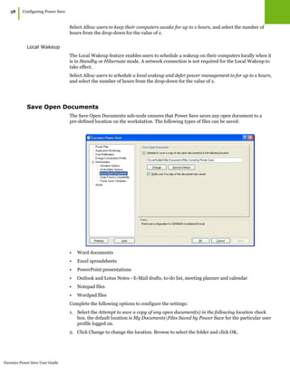 Faronics Power Save User Guide
58
|Configuring Power Save
Select Allow users to keep their computers awake for up to x hours, and select the number of
hours from the drop-down for the value of x.
Local Wakeup
The Local Wakeup feature enables users to schedule a wakeup on their computers locally when it
is in Standby or Hibernate mode. A network connection is not required for the Local Wakeup to
take effect.
Select Allow users to schedule a local wakeup and defer power management to for up to x hours,
and select the number of hours from the drop-down for the value of x.
Save Open Documents
The Save Open Documents sub-node ensures that Power Save saves any open document to a
pre-defined location on the workstation. The following types of files can be saved:
• Word documents
• Excel spreadsheets
• PowerPoint presentations
• Outlook and Lotus Notes - E-Mail drafts, to-do list, meeting planner and calendar
• Notepad files
• Wordpad files
Complete the following options to configure the settings:
1. Select the Attempt to save a copy of any open document(s) in the following location check
box. the default location is My DocumentsFiles Saved by Power Save for the particular user
profile logged on.
2. Click Change to change the location. Browse to select the folder and click OK.
 