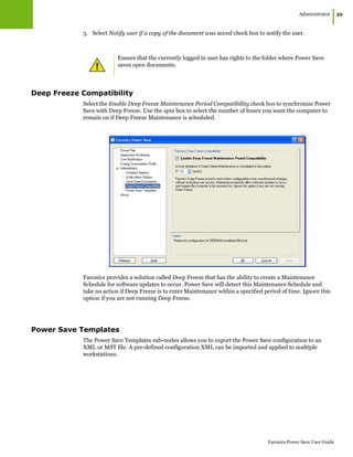 Administrator
|59
Faronics Power Save User Guide
3. Select Notify user if a copy of the document was saved check box to notify the user.
Deep Freeze Compatibility
Select the Enable Deep Freeze Maintenance Period Compatibility check box to synchronize Power
Save with Deep Freeze. Use the spin box to select the number of hours you want the computer to
remain on if Deep Freeze Maintenance is scheduled.
Faronics provides a solution called Deep Freeze that has the ability to create a Maintenance
Schedule for software updates to occur. Power Save will detect this Maintenance Schedule and
take no action if Deep Freeze is to enter Maintenance within a specified period of time. Ignore this
option if you are not running Deep Freeze.
Power Save Templates
The Power Save Templates sub-nodes allows you to export the Power Save configuration to an
XML or MST file. A pre-defined configuration XML can be imported and applied to multiple
workstations.
Ensure that the currently logged in user has rights to the folder where Power Save
saves open documents.
 