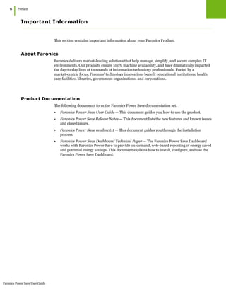Faronics Power Save User Guide
6
|Preface
Important Information
This section contains important information about your Faronics Product.
About Faronics
Faronics delivers market-leading solutions that help manage, simplify, and secure complex IT
environments. Our products ensure 100% machine availability, and have dramatically impacted
the day-to-day lives of thousands of information technology professionals. Fueled by a
market-centric focus, Faronics’ technology innovations benefit educational institutions, health
care facilities, libraries, government organizations, and corporations.
Product Documentation
The following documents form the Faronics Power Save documentation set:
• Faronics Power Save User Guide — This document guides you how to use the product.
• Faronics Power Save Release Notes — This document lists the new features and known issues
and closed issues.
• Faronics Power Save readme.txt — This document guides you through the installation
process.
• Faronics Power Save Dashboard Technical Paper — The Faronics Power Save Dashboard
works with Faronics Power Save to provide on-demand, web-based reporting of energy saved
and potential energy savings. This document explains how to install, configure, and use the
Faronics Power Save Dashboard.
 