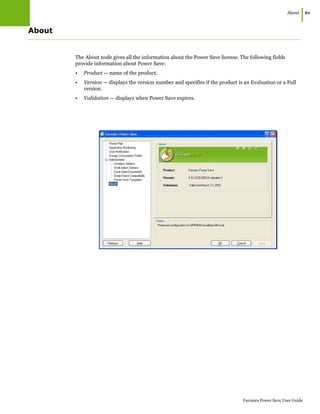 About
|61
Faronics Power Save User Guide
About
The About node gives all the information about the Power Save license. The following fields
provide information about Power Save:
• Product — name of the product.
• Version — displays the version number and specifies if the product is an Evaluation or a Full
version.
• Validation — displays when Power Save expires.
 