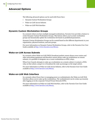 Faronics Power Save User Guide
62
|Configuring Power Save
Advanced Options
The following advanced options can be used with Power Save:
• Dynamic Custom Workstation Groups
• Wake-on-LAN Across Subnets
• Wake-on-LAN Web Interface
Dynamic Custom Workstation Groups
In a scenario where you have multiple managed workstations, Faronics Core provides a feature to
create Dynamic Custom Workstation Groups. This feature allows you to create workstation
groups and dynamically update the workstation list based on predefined parameters.
Dynamic Custom Workstation Groups can be created based on the different departments in your
organization, physical locations, and user groups.
For more information on Dynamic Custom Workstation Groups, refer to the Faronics Core User
Guide available at http://www.faronics.com/library.
Wake-on-LAN Across Subnets
In a scenario where Wake-on-LAN (WOL) broadcast packets cannot always cross routers and
other networking equipment and therefore cannot always wake up workstations on remote
subnets, it is possible to designate one or more workstations as WOL relays.
When Core Console attempts to wake up a workstation on a remote subnet, it contacts a WOL
relay on that subnet, using it to re-broadcast the wake up message on the target subnet.
For more information on Wake-on-LAN Across Subnets, refer to the Faronics Core User Guide
available at http://www.faronics.com/library.
Wake-on-LAN Web Interface
In a scenario where Power Save is managing power on workstation(s), the Wake-on-LAN Web
Interface allows you to wake up the workstations. The workstation(s) can be woken up remotely
after logging on to the corporate Virtual Private Network (VPN).
For more information on Wake-on-LAN Web Interface, refer to the Faronics Core User Guide
available at http://www.faronics.com/library.
 