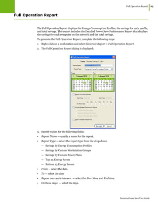 Full Operation Report
|65
Faronics Power Save User Guide
Full Operation Report
The Full Operation Report displays the Energy Consumption Profiles, the savings for each profile,
and total savings. This report includes the Detailed Power Save Performance Report that displays
the savings for each computer on the network and the total savings.
To generate the Full Operation Report, complete the following steps:
1. Right-click on a workstation and select Generate Report > Full Operation Report.
2. The Full Operation Report dialog is displayed:
3. Specify values for the following fields:
• Report Name — specify a name for the report.
• Report Type — select the report type from the drop-down.
— Savings by Energy Consumption Profiles
— Savings by Custom Workstation Groups
— Savings by Custom Power Plans
— Top 25 Energy Savers
— Bottom 25 Energy Savers
• From — select the date.
• To — select the date
• Report on events between: — select the Start time and End time.
• On these days: — select the days.
 