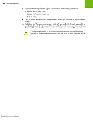 Faronics Power Save User Guide
66
|Power Save Reports
• Include Detailed Performance Report — select any of the following check boxes:
— Include Workstation Name
— Include Workstation IP Address
— Include MAC Address
• Open in default Web Browser — select the check box to open the report in the default web
browser.
4. Click Generate. The report name appears in the left pane under the Reports node and it is
launched in the default web browser if Open in default Web Browser was selected. Click on
the name of the report and the details are displayed in the main screen of the console.
The value of the report is an estimate; however, the more accurate the values
entered in the Energy Consumption Profile, the more accurate the report will be.
 