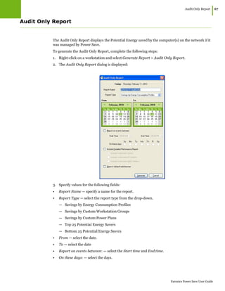 Audit Only Report
|67
Faronics Power Save User Guide
Audit Only Report
The Audit Only Report displays the Potential Energy saved by the computer(s) on the network if it
was managed by Power Save.
To generate the Audit Only Report, complete the following steps:
1. Right-click on a workstation and select Generate Report > Audit Only Report.
2. The Audit Only Report dialog is displayed:
3. Specify values for the following fields:
• Report Name — specify a name for the report.
• Report Type — select the report type from the drop-down.
— Savings by Energy Consumption Profiles
— Savings by Custom Workstation Groups
— Savings by Custom Power Plans
— Top 25 Potential Energy Savers
— Bottom 25 Potential Energy Savers
• From — select the date.
• To — select the date
• Report on events between: — select the Start time and End time.
• On these days: — select the days.
 