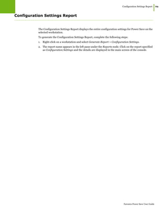 Configuration Settings Report
|69
Faronics Power Save User Guide
Configuration Settings Report
The Configuration Settings Report displays the entire configuration settings for Power Save on the
selected workstation.
To generate the Configuration Settings Report, complete the following steps:
1. Right-click on a workstation and select Generate Report > Configuration Settings.
2. The report name appears in the left pane under the Reports node. Click on the report specified
as Configuration Settings and the details are displayed in the main screen of the console.
 