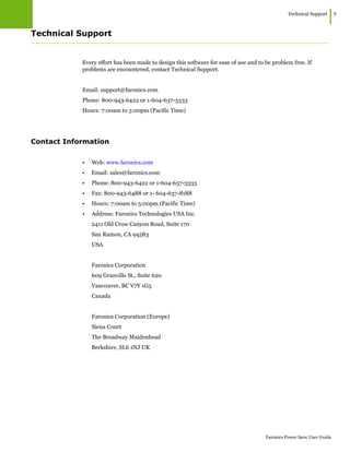 Technical Support
|7
Faronics Power Save User Guide
Technical Support
Every effort has been made to design this software for ease of use and to be problem free. If
problems are encountered, contact Technical Support.
Email: support@faronics.com
Phone: 800-943-6422 or 1-604-637-3333
Hours: 7:00am to 5:00pm (Pacific Time)
Contact Information
• Web: www.faronics.com
• Email: sales@faronics.com
• Phone: 800-943-6422 or 1-604-637-3333
• Fax: 800-943-6488 or 1- 604-637-8188
• Hours: 7:00am to 5:00pm (Pacific Time)
• Address: Faronics Technologies USA Inc.
2411 Old Crow Canyon Road, Suite 170
San Ramon, CA 94583
USA
Faronics Corporation
609 Granville St., Suite 620
Vancouver, BC V7Y 1G5
Canada
Faronics Corporation (Europe)
Siena Court
The Broadway Maidenhead
Berkshire, SL6 1NJ UK
 