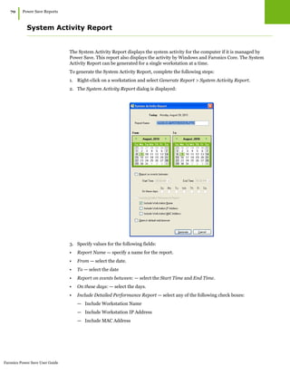 Faronics Power Save User Guide
70
|Power Save Reports
System Activity Report
The System Activity Report displays the system activity for the computer if it is managed by
Power Save. This report also displays the activity by Windows and Faronics Core. The System
Activity Report can be generated for a single workstation at a time.
To generate the System Activity Report, complete the following steps:
1. Right-click on a workstation and select Generate Report > System Activity Report.
2. The System Activity Report dialog is displayed:
3. Specify values for the following fields:
• Report Name — specify a name for the report.
• From — select the date.
• To — select the date
• Report on events between: — select the Start Time and End Time.
• On these days: — select the days.
• Include Detailed Performance Report — select any of the following check boxes:
— Include Workstation Name
— Include Workstation IP Address
— Include MAC Address
 