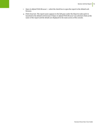 System Activity Report
|71
Faronics Power Save User Guide
• Open in default Web Browser — select the check box to open the report in the default web
browser.
4. Click Generate. The report name appears in the left pane under the Reports node and it is
launched in the default web browser if Open in default Web Browser was selected. Click on the
name of the report and the details are displayed in the main screen of the console.
 