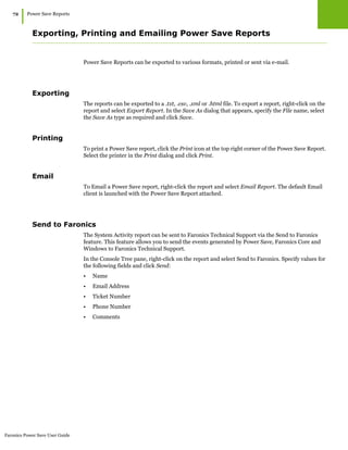 Faronics Power Save User Guide
72
|Power Save Reports
Exporting, Printing and Emailing Power Save Reports
Power Save Reports can be exported to various formats, printed or sent via e-mail.
Exporting
The reports can be exported to a .txt, .csv, .xml or .html file. To export a report, right-click on the
report and select Export Report. In the Save As dialog that appears, specify the File name, select
the Save As type as required and click Save.
Printing
To print a Power Save report, click the Print icon at the top right corner of the Power Save Report.
Select the printer in the Print dialog and click Print.
Email
To Email a Power Save report, right-click the report and select Email Report. The default Email
client is launched with the Power Save Report attached.
Send to Faronics
The System Activity report can be sent to Faronics Technical Support via the Send to Faronics
feature. This feature allows you to send the events generated by Power Save, Faronics Core and
Windows to Faronics Technical Support.
In the Console Tree pane, right-click on the report and select Send to Faronics. Specify values for
the following fields and click Send:
• Name
• Email Address
• Ticket Number
• Phone Number
• Comments
 