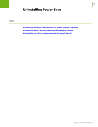 |77
Faronics Power Save User Guide
Uninstalling Power Save
Topics
Uninstalling the Power Save Loadin via Add or Remove Programs
Uninstalling Power Save on a Workstation via Core Console
Uninstalling on a Workstation using the Uninstall Wizard
 