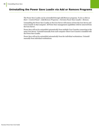 Faronics Power Save User Guide
78
|Uninstalling Power Save
Uninstalling the Power Save Loadin via Add or Remove Programs
The Power Save Loadin can be uninstalled through Add/Remove programs. To do so click on
Start > Control Panel > Add/Remove Programs > Faronics Power Save Loadin > Remove.
Uninstalling the Power Save Loadin on the Core Server will remove it from the Core Server and
Core Console on that computer. All Power Save management capabilities with be removed from
the Core Server.
Power Save will not be uninstalled automatically from multiple Core Consoles connecting to the
same Core Server. Uninstall manually from each computer where Core Console is installed with
the Power Save Loadin.
Power Save will not be uninstalled automatically from the individual workstations. Uninstall
manually from individual workstations.
 