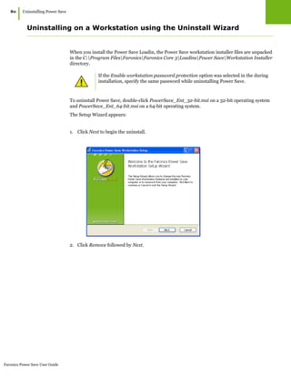 Faronics Power Save User Guide
80
|Uninstalling Power Save
Uninstalling on a Workstation using the Uninstall Wizard
When you install the Power Save Loadin, the Power Save workstation installer files are unpacked
in the C:Program FilesFaronicsFaronics Core 3LoadinsPower SaveWorkstation Installer
directory.
To uninstall Power Save, double-click PowerSave_Ent_32-bit.msi on a 32-bit operating system
and PowerSave_Ent_64-bit.msi on a 64-bit operating system.
The Setup Wizard appears:
1. Click Next to begin the uninstall.
2. Click Remove followed by Next.
If the Enable workstation password protection option was selected in the during
installation, specify the same password while uninstalling Power Save.
 