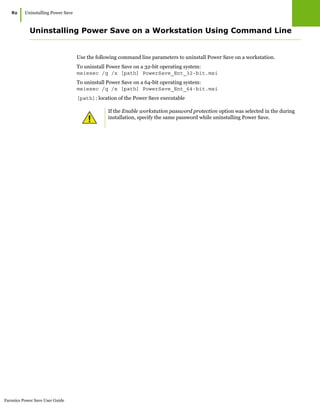 Faronics Power Save User Guide
82
|Uninstalling Power Save
Uninstalling Power Save on a Workstation Using Command Line
Use the following command line parameters to uninstall Power Save on a workstation.
To uninstall Power Save on a 32-bit operating system:
msiexec /q /x [path] PowerSave_Ent_32-bit.msi
To uninstall Power Save on a 64-bit operating system:
msiexec /q /x [path] PowerSave_Ent_64-bit.msi
[path]: location of the Power Save executable
If the Enable workstation password protection option was selected in the during
installation, specify the same password while uninstalling Power Save.
 
