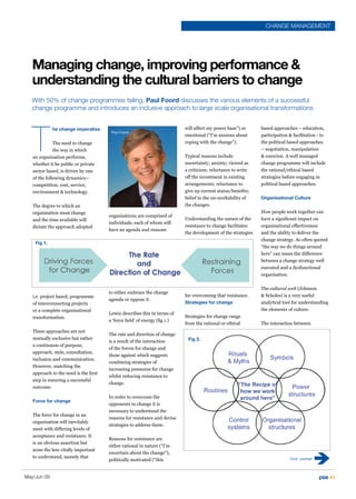 CHANGE MANAGEMENT




   Managing change, improving performance 
   understanding the cultural barriers to change
   With 50% of change programmes failing, Paul Foord discusses the various elements of a successful
   change programme and introduces an inclusive approach to large scale organisational transformations




   T
             he change imperative                                           will affect my power base”) or      based approaches – education,
                                        Paul Foord
                                                                            emotional (“I’m anxious about       participation  facilitation - to
              The need to change                                            coping with the change”).           the political based approaches
              the way in which                                                                                  – negotiation, manipulation
   an organisation performs,                                                Typical reasons include              coercion. A well managed
   whether it be public or private                                          uncertainty; anxiety; viewed as     change programme will include
   sector based, is driven by one                                           a criticism; reluctance to write    the rational/ethical based
   of the following dynamics:-                                              off the investment in existing      strategies before engaging in
   competition, cost, service,                                              arrangements; reluctance to         political based approaches.
   environment  technology.                                                give up current status/benefits;
                                                                            belief in the un-workability of     Organisational Culture
   The degree to which an                                                   the changes.
   organisation must change                                                                                     How people work together can
                                       organisations are comprised of
   and the time available will                                              Understanding the nature of the     have a significant impact on
                                       individuals, each of whom will
   dictate the approach adopted                                             resistance to change facilitates    organisational effectiveness
                                       have an agenda and reasons
                                                                            the development of the strategies   and the ability to deliver the
                                                                                                                change strategy. As often quoted
    Fig 1.
                                                                                                                “the way we do things around
                                                                                                                here” can mean the difference
                                                                                                                between a change strategy well
                                                                                                                executed and a dysfunctional
                                                                                                                organisation.


                                                                                                                The cultural web (Johnson
                                       to either embrace the change
   i.e. project based, programme                                            for overcoming that resistance.      Scholes) is a very useful
                                       agenda or oppose it.
   of interconnecting projects                                              Strategies for change               analytical tool for understanding
   or a complete organisational                                                                                 the elements of culture.
                                       Lewin describes this in terms of
   transformation.                                                          Strategies for change range
                                       a ‘force field’ of energy (fig 1.)
                                                                            from the rational or ethical        The interaction between
   These approaches are not
                                       The rate and direction of change
   mutually exclusive but rather                                             Fig 2.
                                       is a result of the interaction
   a continuum of purpose,
                                       of the forces for change and
   approach, style, consultation,
                                       those against which suggests
   inclusion and communication.
                                       combining strategies of
   However, matching the
                                       increasing pressures for change
   approach to the need is the first
                                       whilst reducing resistance to
   step in ensuring a successful
                                       change.
   outcome.

                                       In order to overcome the
   Force for change
                                       opponents to change it is
                                       necessary to understand the
   The force for change in an
                                       reasons for resistance and devise
   organisation will inevitably
                                       strategies to address these.
   meet with differing levels of
   acceptance and resistance. It
                                       Reasons for resistance are
   is an obvious assertion but
                                       either rational in nature (“I’m
   none the less vitally important
                                       uncertain about the change”),
   to understand, namely that                                                                                                 Cont. overleaf
                                       politically motivated (“this


May/Jun 09                                                                                                                                     pse 41
 