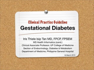 Clinical Practice Guideline
Gestational Diabetes
 Iris Thiele Isip Tan MD, FPCP, FPSEM
            MS Health Informatics (cand.)
Clinical Associate Professor, UP College of Medicine
 Section of Endocrinology, Diabetes & Metabolism
Department of Medicine, Philippine General Hospital
                                          18 March 2010
 