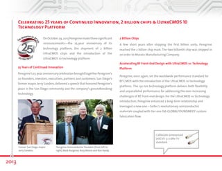 Celebrating 25 years of Continued Innovation, 2-billion chips & UltraCMOS® 10 
Technology Platform 
2013 
CableLabs announced 
DOCSIS 3.1 cable TV 
standard. 
On October 29, 2013, Peregrine made three 
significant announcements—the 25-year 
anniversary of its technology platform, the shipment 
of 2-billion UltraCMOS chips and the introduction of 
the UltraCMOS 10 technology platform. 
25 Years of Continued Innovation 
Peregrine’s 25-year anniversary celebration brought together Peregrine’s co-founders, 
investors, executives, partners and customers. San Diego’s former 
mayor, Jerry Sanders, delivered a speech that honored Peregrine’s place in 
the San Diego community and the company’s groundbreaking technology. 
2-Billion Chips 
A few short years after shipping the first billion units, Peregrine 
reached the 2-billion chip mark. The 2-billionth chip was shipped in 
an order to Murata Manufacturing Company. 
Accelerating RF Front-End Design with UltraCMOS 10 Technology 
Platform 
Peregrine, once again, set the worldwide performance standard for 
RF CMOS with the introduction of the UltraCMOS 10 technology 
platform. The 130 nm technology platform delivers both flexibility 
and unparalleled performance for addressing the ever-increasing 
challenges of RF front-end design. For the UltraCMOS 10 technology 
introduction, Peregrine enhanced a long-term relationship and 
leveraged a new one—Soitec’s revolutionary semiconductor 
materials coupled with tier-one fab GLOBALFOUNDARIES’ custom 
fabrication flow. 
Former San Diego mayor 
Jerry Sanders. 
Peregrine Semiconductor founders (from left to 
right) Mark Burgener, Rory Moore and Ron Reedy. 
 