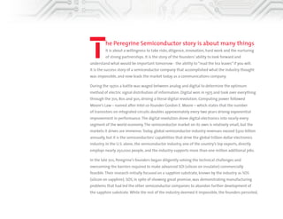 The Peregrine Semiconductor story is about many things. 
It is about a willingness to take risks, diligence, innovation, hard work and the nurturing 
of strong partnerships. It is the story of the founders’ ability to look forward and 
understand what would be important tomorrow—the ability to “read the tea leaves,” if you will. 
It is the success story of a semiconductor company that accomplished what the industry thought 
was impossible, and that now leads the market today as a communications company. 
During the 1970s a battle was waged between analog and digital to determine the optimum 
method of electric signal distribution of information. Digital won in 1975 and took over everything 
through the ’70s, ’80s and ’90s, driving a literal digital revolution. Computing power followed 
Moore’s Law—named after Intel co-founder Gordon E. Moore—which states that the number 
of transistors on integrated circuits doubles approximately every two years, driving exponential 
improvement in performance. The digital revolution drove digital electronics into nearly every 
segment of the world economy. The semiconductor market on its own is relatively small, but the 
markets it drives are immense. Today, global semiconductor industry revenues exceed $300 billion 
annually, but it is the semiconductors’ capabilities that drive the global trillion dollar electronics 
industry. In the U.S. alone, the semiconductor industry, one of the country’s top exports, directly 
employs nearly 250,000 people, and the industry supports more than one million additional jobs. 
In the late ’70s, Peregrine’s founders began diligently solving the technical challenges and 
overcoming the barriers required to make advanced silicon on insulator (SOI) commercially 
feasible. Their research initially focused on a sapphire substrate, known by the industry as silicon 
on sapphire (SOS). SOS, in spite of showing great promise, was demonstrating manufacturing 
problems that had led the other semiconductor companies to abandon further development of 
the sapphire substrate. While the rest of the industry deemed it impossible, the founders persisted, 
 