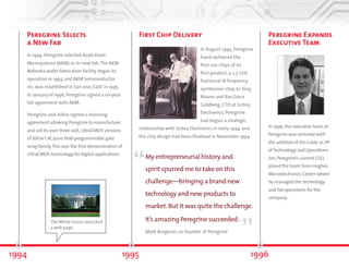 Peregrine Selects 
a New Fab 
In 1994, Peregrine selected Asahi Kasei 
Microsystems (AKM) as its new fab. The AKM 
Nobeoka wafer fabrication facility began its 
operation in 1993, and AKM Semiconductor 
Inc. was established in San Jose, CA in 1995. In 
January of 1996, Peregrine signed a six-year 
fab agreement with AKM. 
Peregrine and Xilinx signed a licensing 
agreement allowing Peregrine to 
manufacture and sell its own three -volt, 
UltraCMOS® versions of Xilinx’s XC3000 
field programmable gate array family. This 
was the first demonstration of UltraCMOS 
technology for digital applications. 
First Chip Delivery 
“ 
The White House launched ” 
1994 1995 
In August 1995, Peregrine 
hand-delivered the 
first 100 chips of its 
first product, a 2.5 GHz 
fractional-N frequency 
synthesizer chip, to Tony 
Mauro and Bar-Giora 
Goldberg, CTO at Sciteq 
Electronics. Peregrine 
had begun a strategic 
relationship with Sciteq Electronics in early 1994, and 
the chip design had been finalized in November 1994. 
My entrepreneurial history and 
spirit spurred me to take on this 
challenge—bringing a brand-new 
technology and new products to 
market. But it was quite the challenge. 
It’s amazing Peregrine succeeded . 
Mark Burgener, co-founder of Peregrine 
a web page. 
Peregrine Expands 
Executive Team 
In 1996, the executive team at 
Peregrine was enriched with 
the addition of Jim Cable as VP 
of Technology and Operations. 
Jim, Peregrine’s current CEO, 
joined the team from Hughes 
Microelectronics Center where 
he managed the technology 
and fab operations for the 
company. 
1996 
 