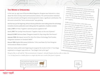 The Word is Spreading 
In the June 29, 1997, issue of BusinessWeek magazine, Peregrine was featured in a story 
about the future of very small communications devices. The communication revolution 
was alive and well, and Peregrine remained poised to make a significant contribution. The 
discussion around the “micro communicator” was growing. 
And that was just the beginning. Vertical industry publications were talking about the technology 
innovation; business publications were talking about the applications. Headlines included: 
June 2, 1997: EE Times “Sapphire-substrate process applied to SOI” 
July 6, 1997: The Sunday Times Business “Sapphire chips cut the size of phones” 
August 25, 1997: Electronic News “Peregrine Unveils PLL Chip Using Ultra-Thin Process” 
January 1998: Microwave Journal “An Ultra-Thin Silicon Technology That Provides 
Integration Solutions on Standard CMOS” 
August 1998: Applied Microwave & Wireless “Ultra Low Power PLL from Peregrine 
Semiconductor Makes Its Debut” 
And local media outlets were beginning to recognize the results. As the U-T San Diego 
explained in an August 1997 article on “San Diego’s Cool 25 for 1997”: 
Peregrine likes to call itself the “Microcommunicator Company”...already Peregrine has been able to reduce the 
7-to-10 chips found in a mobile phone to a single chip that uses a tenth of the power to operate. 
1997-1998 
TINIER PHONES STUDDED WITH CHIPS OF 
SAPPHIRE WRISTWATCH COMMUNICATORS 
could finally become a reality, thanks to new 
technology from startup Peregrine Semiconductor 
Corp. The San Diego-based company has perfected 
a process to build ultrathin silicon chips on a base of 
pure sapphire. 
Unlike semiconductor bases, which allow some 
electricity to pass through (hence the name--they 
semi-conduct), the sapphire layer is nonconductive. 
That means that radio frequency and logic circuits 
that previously had to be built in separate chips 
because they interfered with each other can now be 
crammed side-by-side on a single chip. Peregrine has 
licensed the technology to a Japanese chipmaker, and 
the company predicts that by next year, such chips 
could lead to cheaper satellites and mobile phones. 
By 2001, the technology should enable the making of 
tiny portable communicators, such as Dick Tracy-style 
wristwatch phones. Watch out, Pruneface! EDITED 
BY CATHERINE ARNST Andy Reinhardt 
Google 
founded. 
The world met Dolly the sheep, 
the first mammal to be cloned 
from cells of an adult animal. 
 