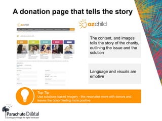 A donation page that tells the story
The content, and images
tells the story of the charity,
outlining the issue and the
solution
Language and visuals are
emotive
Top Tip
Use solutions-based imagery - this resonates more with donors and
leaves the donor feeling more positive
 