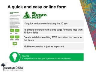 A quick and easy online form
It’s quick to donate only taking 1m 10 sec
Its simple to donate with a one page form and less than
10 form fields
Data is validated enabling TWS to contact the donor in
the future
Mobile responsive is just as important
Top Tip
If you get the form right, you’ll get more donations & loyalty
 