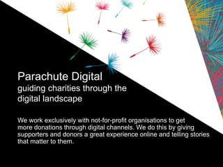 Parachute Digital
guiding charities through the
digital landscape
We work exclusively with not-for-profit organisations to get
more donations through digital channels. We do this by giving
supporters and donors a great experience online and telling stories
that matter to them.
 