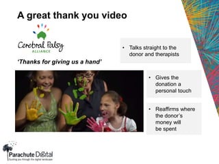 A great thank you video
‘Thanks for giving us a hand’
• Gives the
donation a
personal touch
• Talks straight to the
donor and therapists
• Reaffirms where
the donor’s
money will
be spent
 