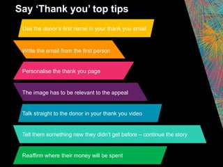 Use the donor’s first name in your thank you email
Write the email from the first person
Personalise the thank you page
The image has to be relevant to the appeal
Talk straight to the donor in your thank you video
Say ‘Thank you’ top tips
Reaffirm where their money will be spent
Tell them something new they didn’t get before – continue the story
 