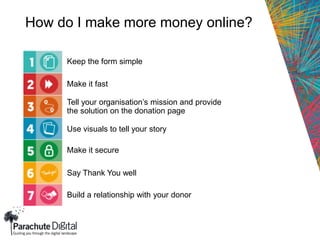 How do I make more money online?
Keep the form simple
Make it fast
Tell your organisation’s mission and provide
the solution on the donation page
Use visuals to tell your story
Make it secure
Say Thank You well
Build a relationship with your donor
 