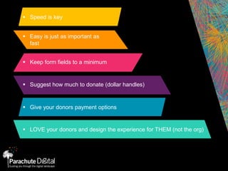  Speed is key
 Easy is just as important as
fast
 Keep form fields to a minimum
 Suggest how much to donate (dollar handles)
 Give your donors payment options
 LOVE your donors and design the experience for THEM (not the org)
 