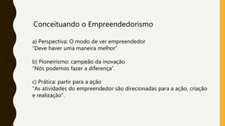 Conceituando o Empreendedorismo
a) Perspectiva: O modo de ver empreendedor
“Deve haver uma maneira melhor”
b) Pioneirismo: campeão da inovação
“Nós podemos fazer a diferença”.
c) Prática: partir para a ação
“As atividades do empreendedor são direcionadas para a ação, criação
e realização”.
 