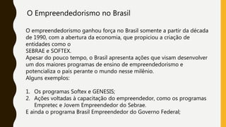 O Empreendedorismo no Brasil
O empreendedorismo ganhou força no Brasil somente a partir da década
de 1990, com a abertura da economia, que propiciou a criação de
entidades como o
SEBRAE e SOFTEX.
Apesar do pouco tempo, o Brasil apresenta ações que visam desenvolver
um dos maiores programas de ensino de empreendedorismo e
potencializa o país perante o mundo nesse milênio.
Alguns exemplos:
1. Os programas Softex e GENESIS;
2. Ações voltadas à capacitação do empreendedor, como os programas
Empretec e Jovem Empreendedor do Sebrae.
E ainda o programa Brasil Empreendedor do Governo Federal;
 