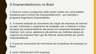 O Empreendedorismo no Brasil
3. Diversos cursos e programas estão sendo criados nas universidades
brasileiras para o ensino do empreendedorismo – por exemplo o
programa Engenheiro Empreendedor;
4. A recente explosão do movimento de criação de empresas de internet
no país, motivando o surgimento de entidades com o Instituto e-Cobra,
de apoio aos empreendedores das ponto.com (empresas baseadas em
internet), com cursos, palestras e até prêmios aos melhores planos de
negócios de empresas Start-ups de internet, desenvolvidos por jovens
empreendedores;
5. O enorme crescimento do movimento de incubadoras de empresas no
Brasil.
6. Junior Achievement (mini empresa).
 