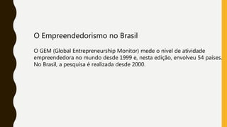 O Empreendedorismo no Brasil
O GEM (Global Entrepreneurship Monitor) mede o nível de atividade
empreendedora no mundo desde 1999 e, nesta edição, envolveu 54 países.
No Brasil, a pesquisa é realizada desde 2000.
 