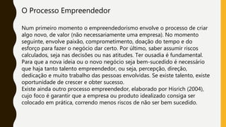 O Processo Empreendedor
Num primeiro momento o empreendedorismo envolve o processo de criar
algo novo, de valor (não necessariamente uma empresa). No momento
seguinte, envolve paixão, comprometimento, doação do tempo e do
esforço para fazer o negócio dar certo. Por último, saber assumir riscos
calculados, seja nas decisões ou nas atitudes. Ter ousadia é fundamental.
Para que a nova ideia ou o novo negócio seja bem-sucedido é necessário
que haja tanto talento empreendedor, ou seja, percepção, direção,
dedicação e muito trabalho das pessoas envolvidas. Se existe talento, existe
oportunidade de crescer e obter sucesso.
Existe ainda outro processo empreendedor, elaborado por Hisrich (2004),
cujo foco é garantir que a empresa ou produto idealizado consiga ser
colocado em prática, correndo menos riscos de não ser bem sucedido.
 